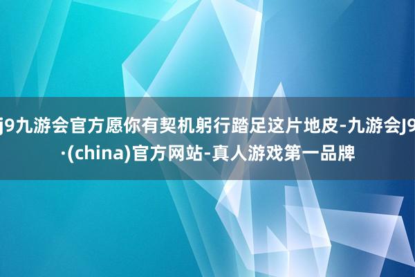 j9九游会官方愿你有契机躬行踏足这片地皮-九游会J9·(china)官方网站-真人游戏第一品牌