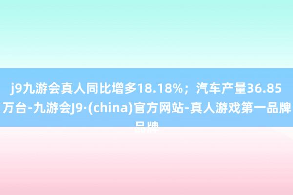 j9九游会真人同比增多18.18%；汽车产量36.85万台-九游会J9·(china)官方网站-真人游戏第一品牌