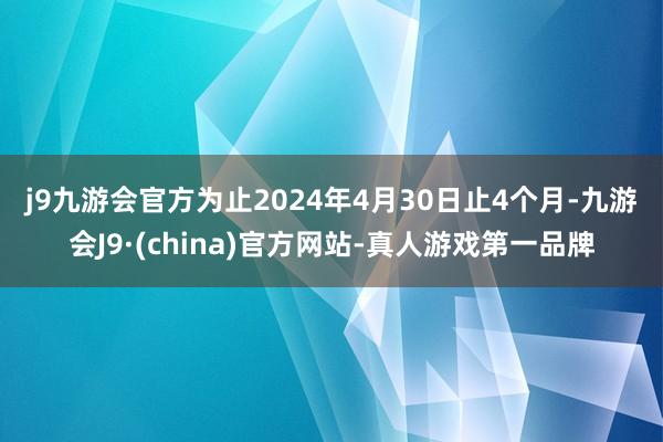 j9九游会官方　　为止2024年4月30日止4个月-九游会J9·(china)官方网站-真人游戏第一品牌