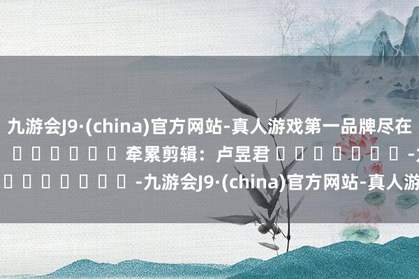 九游会J9·(china)官方网站-真人游戏第一品牌尽在新浪财经APP            						牵累剪辑：卢昱君 							-九游会J9·(china)官方网站-真人游戏第一品牌