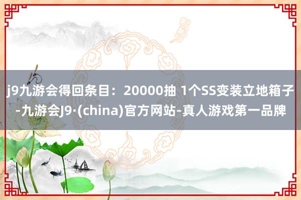 j9九游会得回条目：20000抽 1个SS变装立地箱子-九游会J9·(china)官方网站-真人游戏第一品牌