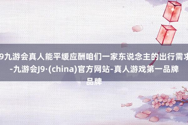 j9九游会真人能平缓应酬咱们一家东说念主的出行需求-九游会J9·(china)官方网站-真人游戏第一品牌