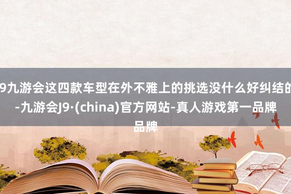 j9九游会这四款车型在外不雅上的挑选没什么好纠结的-九游会J9·(china)官方网站-真人游戏第一品牌