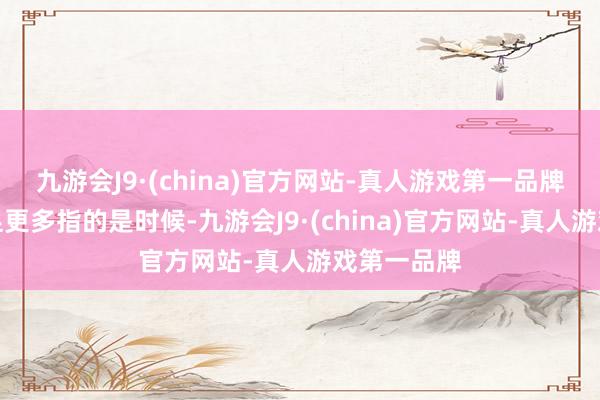 九游会J9·(china)官方网站-真人游戏第一品牌这里的自足更多指的是时候-九游会J9·(china)官方网站-真人游戏第一品牌