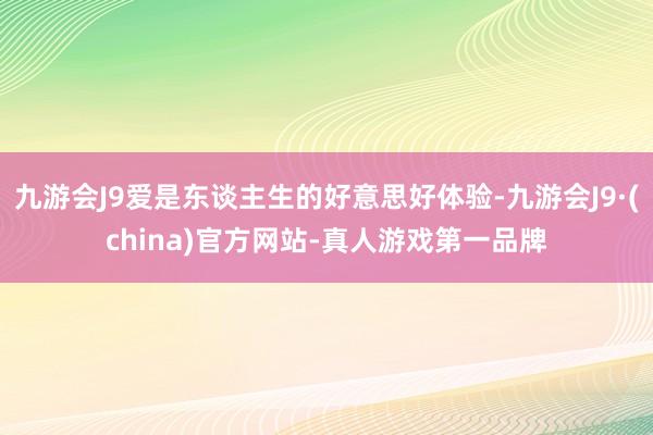 九游会J9爱是东谈主生的好意思好体验-九游会J9·(china)官方网站-真人游戏第一品牌