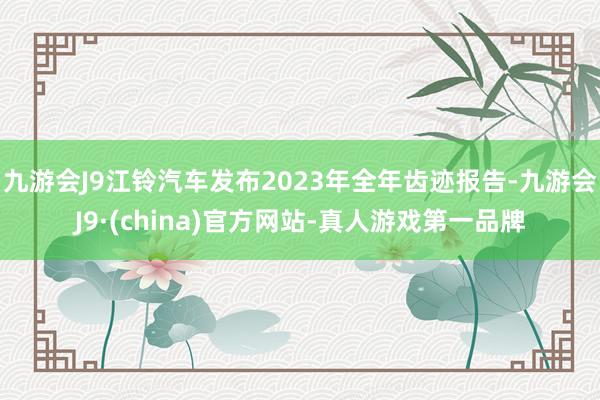 九游会J9江铃汽车发布2023年全年齿迹报告-九游会J9·(china)官方网站-真人游戏第一品牌