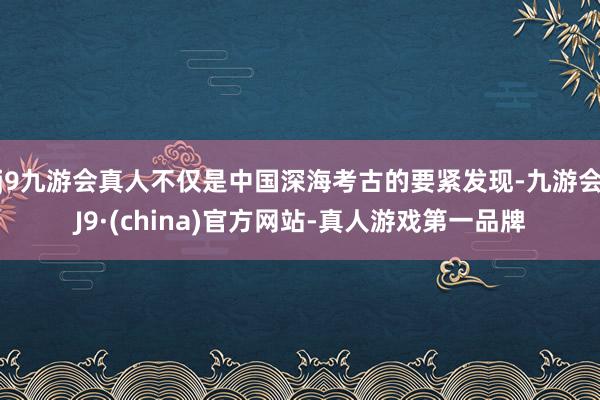 j9九游会真人不仅是中国深海考古的要紧发现-九游会J9·(china)官方网站-真人游戏第一品牌