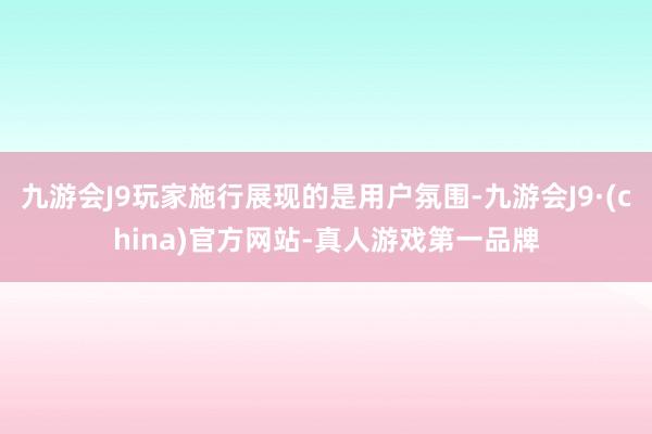 九游会J9玩家施行展现的是用户氛围-九游会J9·(china)官方网站-真人游戏第一品牌