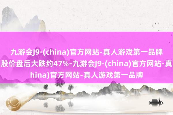 九游会J9·(china)官方网站-真人游戏第一品牌音信一出该公司股价盘后大跌约47%-九游会J9·(china)官方网站-真人游戏第一品牌