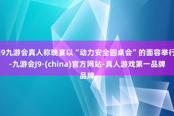 j9九游会真人称晚宴以“动力安全圆桌会”的面容举行-九游会J9·(china)官方网站-真人游戏第一品牌