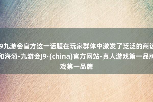 j9九游会官方这一话题在玩家群体中激发了泛泛的商议和海涵-九游会J9·(china)官方网站-真人游戏第一品牌