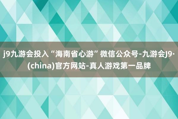 j9九游会投入“海南省心游”微信公众号-九游会J9·(china)官方网站-真人游戏第一品牌