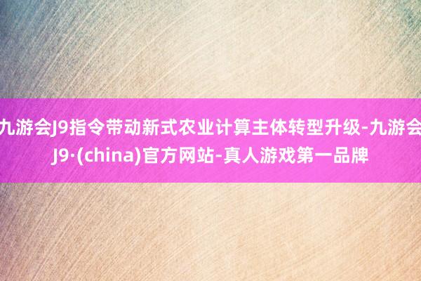 九游会J9指令带动新式农业计算主体转型升级-九游会J9·(china)官方网站-真人游戏第一品牌