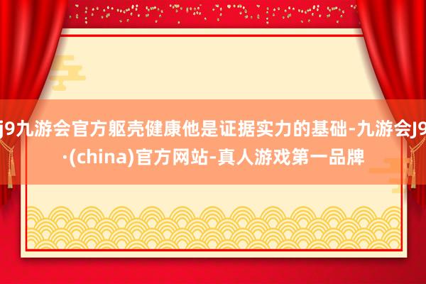 j9九游会官方躯壳健康他是证据实力的基础-九游会J9·(china)官方网站-真人游戏第一品牌