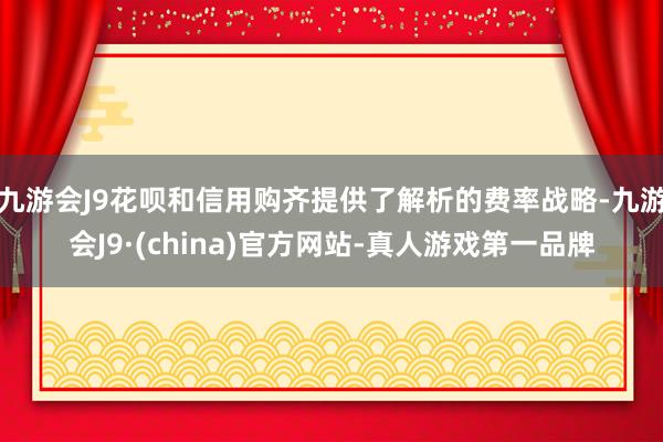 九游会J9花呗和信用购齐提供了解析的费率战略-九游会J9·(china)官方网站-真人游戏第一品牌