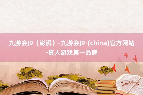 九游会J9（澎湃）-九游会J9·(china)官方网站-真人游戏第一品牌