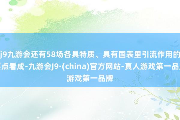 j9九游会还有58场各具特质、具有国表里引流作用的要点看成-九游会J9·(china)官方网站-真人游戏第一品牌