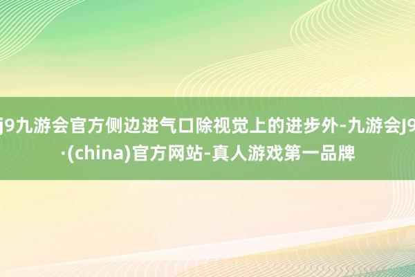 j9九游会官方侧边进气口除视觉上的进步外-九游会J9·(china)官方网站-真人游戏第一品牌