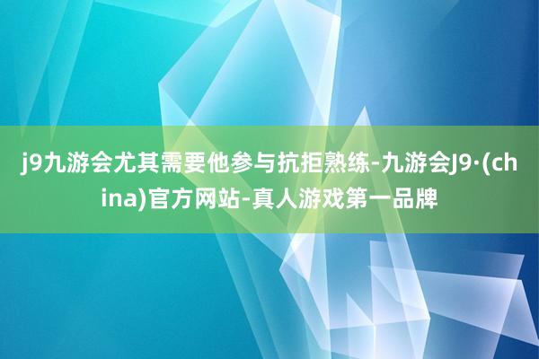 j9九游会尤其需要他参与抗拒熟练-九游会J9·(china)官方网站-真人游戏第一品牌