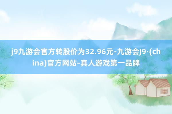 j9九游会官方转股价为32.96元-九游会J9·(china)官方网站-真人游戏第一品牌