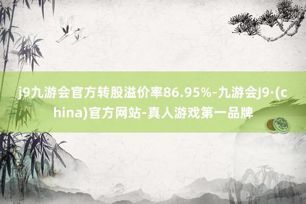 j9九游会官方转股溢价率86.95%-九游会J9·(china)官方网站-真人游戏第一品牌