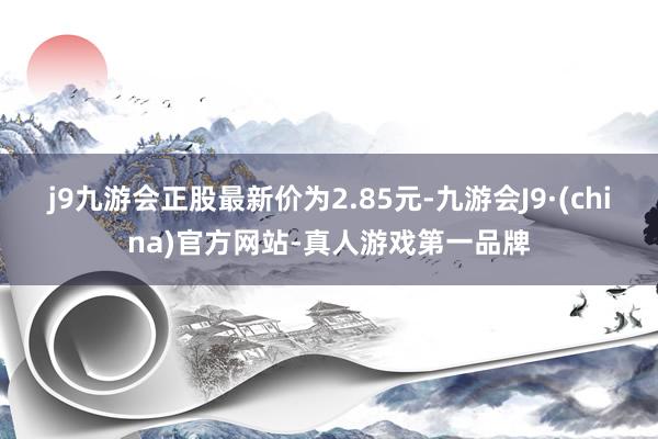 j9九游会正股最新价为2.85元-九游会J9·(china)官方网站-真人游戏第一品牌