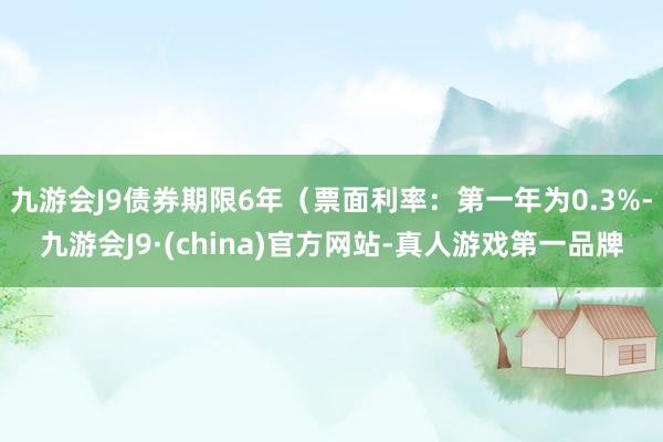 九游会J9债券期限6年（票面利率：第一年为0.3%-九游会J9·(china)官方网站-真人游戏第一品牌