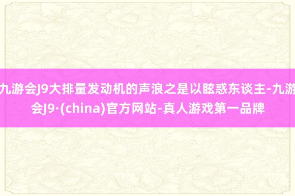 九游会J9大排量发动机的声浪之是以眩惑东谈主-九游会J9·(china)官方网站-真人游戏第一品牌