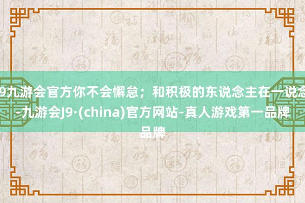 j9九游会官方你不会懈怠；和积极的东说念主在一说念-九游会J9·(china)官方网站-真人游戏第一品牌