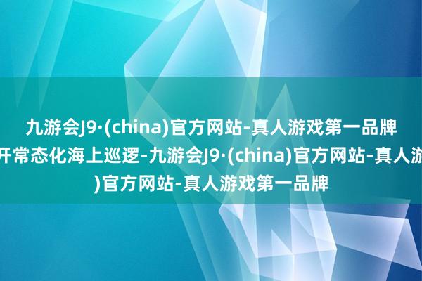 九游会J9·(china)官方网站-真人游戏第一品牌与此同期张开常态化海上巡逻-九游会J9·(china)官方网站-真人游戏第一品牌