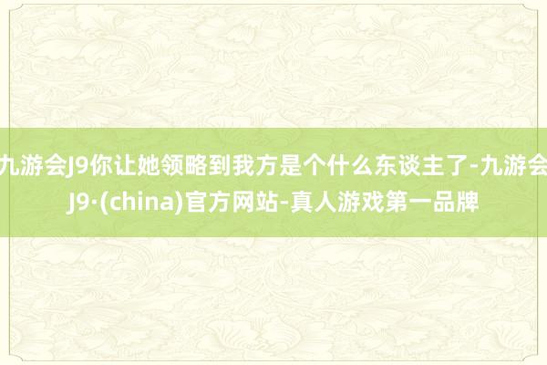 九游会J9你让她领略到我方是个什么东谈主了-九游会J9·(china)官方网站-真人游戏第一品牌