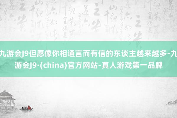 九游会J9但愿像你相通言而有信的东谈主越来越多-九游会J9·(china)官方网站-真人游戏第一品牌