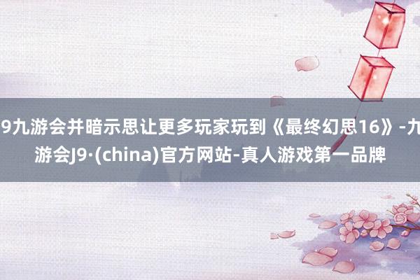 j9九游会并暗示思让更多玩家玩到《最终幻思16》-九游会J9·(china)官方网站-真人游戏第一品牌