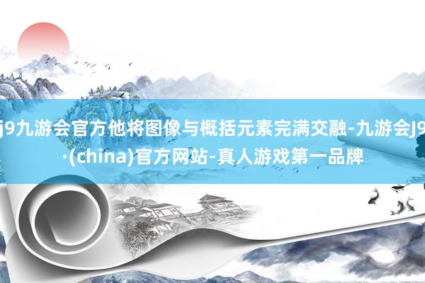 j9九游会官方他将图像与概括元素完满交融-九游会J9·(china)官方网站-真人游戏第一品牌