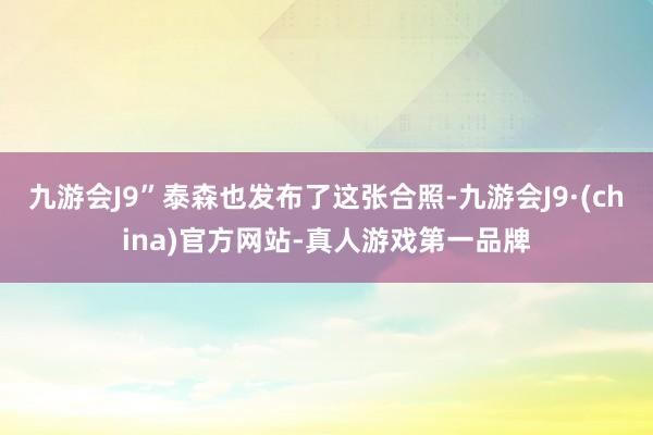 九游会J9”泰森也发布了这张合照-九游会J9·(china)官方网站-真人游戏第一品牌