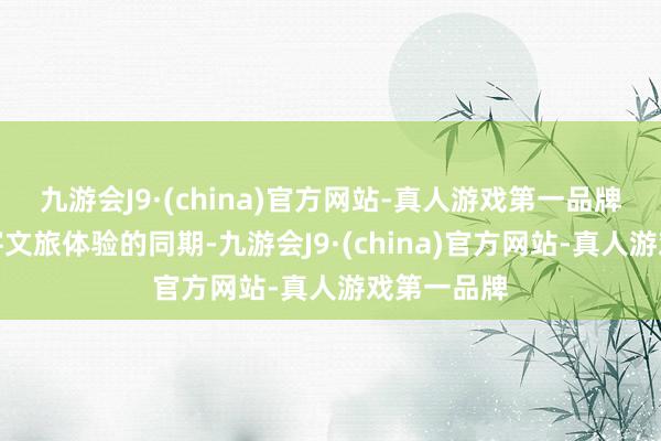 九游会J9·(china)官方网站-真人游戏第一品牌在点亮旅客文旅体验的同期-九游会J9·(china)官方网站-真人游戏第一品牌