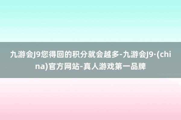 九游会J9您得回的积分就会越多-九游会J9·(china)官方网站-真人游戏第一品牌