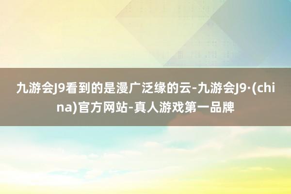 九游会J9看到的是漫广泛缘的云-九游会J9·(china)官方网站-真人游戏第一品牌