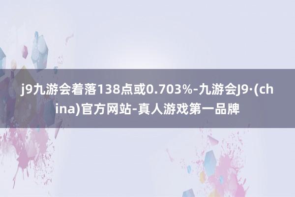 j9九游会着落138点或0.703%-九游会J9·(china)官方网站-真人游戏第一品牌