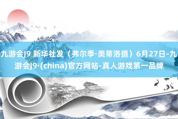 九游会J9 新华社发（弗尔季·奥蒂洛摄）6月27日-九游会J9·(china)官方网站-真人游戏第一品牌