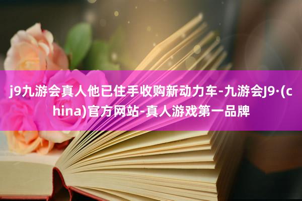 j9九游会真人他已住手收购新动力车-九游会J9·(china)官方网站-真人游戏第一品牌