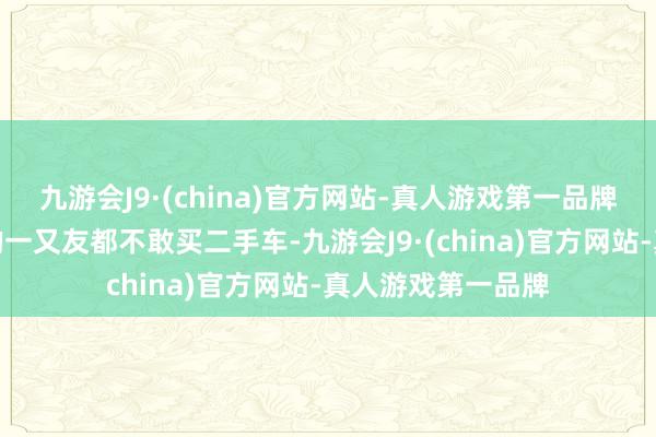 九游会J9·(china)官方网站-真人游戏第一品牌是以好多不懂车的一又友都不敢买二手车-九游会J9·(china)官方网站-真人游戏第一品牌