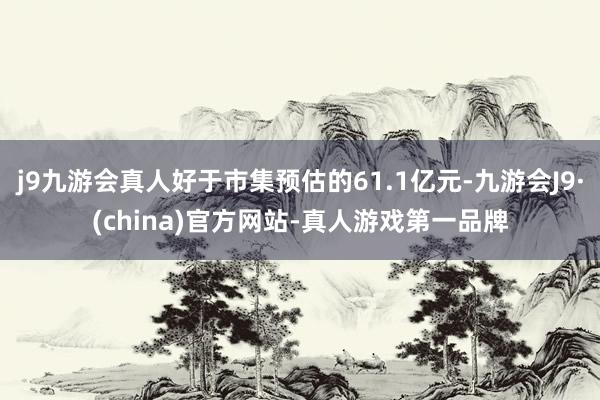 j9九游会真人好于市集预估的61.1亿元-九游会J9·(china)官方网站-真人游戏第一品牌