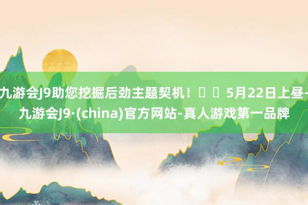 九游会J9助您挖掘后劲主题契机！		5月22日上昼-九游会J9·(china)官方网站-真人游戏第一品牌