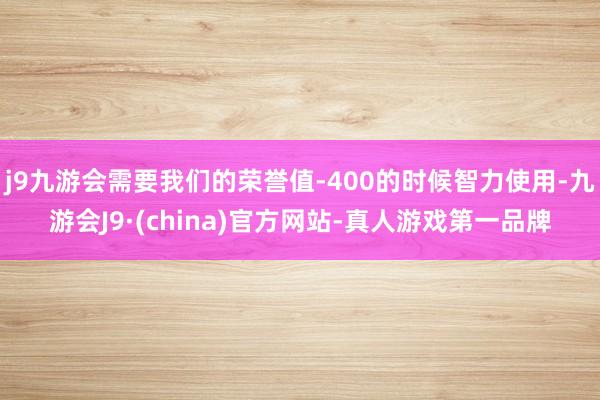 j9九游会需要我们的荣誉值-400的时候智力使用-九游会J9·(china)官方网站-真人游戏第一品牌