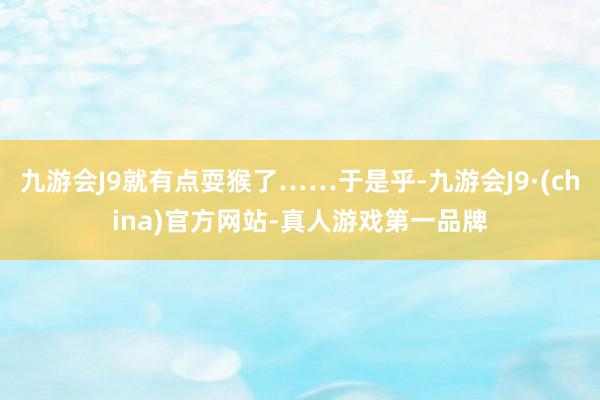 九游会J9就有点耍猴了……于是乎-九游会J9·(china)官方网站-真人游戏第一品牌