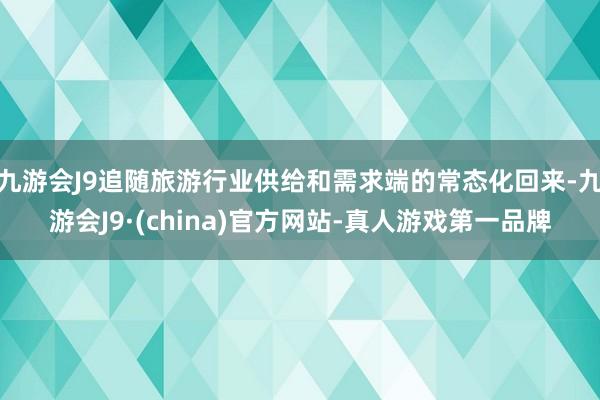 九游会J9追随旅游行业供给和需求端的常态化回来-九游会J9·(china)官方网站-真人游戏第一品牌