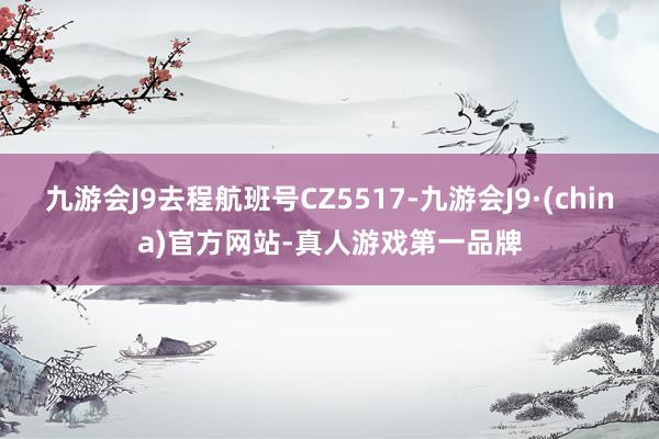 九游会J9去程航班号CZ5517-九游会J9·(china)官方网站-真人游戏第一品牌