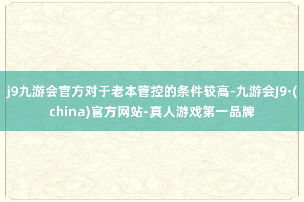 j9九游会官方对于老本管控的条件较高-九游会J9·(china)官方网站-真人游戏第一品牌