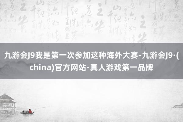 九游会J9我是第一次参加这种海外大赛-九游会J9·(china)官方网站-真人游戏第一品牌